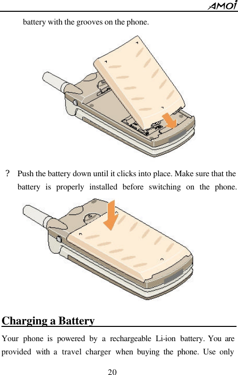        20                          battery with the grooves on the phone.  ? Push the battery down until it clicks into place. Make sure that the battery is properly installed before switching on the phone.   Charging a Battery                               Your phone is powered by a rechargeable Li-ion battery. You are provided  with a  travel  charger  when buying the phone. Use only 