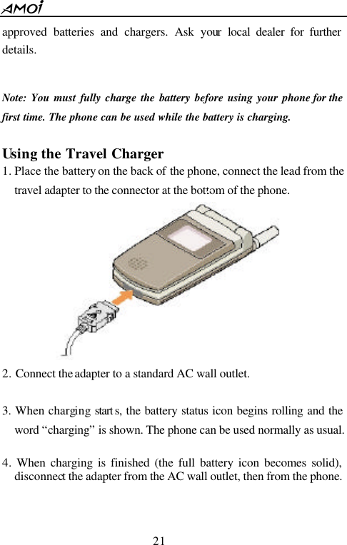  21  approved batteries and chargers. Ask your local dealer for further details.  Note: You must fully charge the battery before using your phone for the first time. The phone can be used while the battery is charging.  Using the Travel Charger 1. Place the battery on the back of the phone, connect the lead from the travel adapter to the connector at the bottom of the phone.      2. Connect the adapter to a standard AC wall outlet.  3. When charging start s, the battery status icon begins rolling and the word &ldquo;charging&rdquo; is shown. The phone can be used normally as usual.  4. When charging is finished (the full battery icon becomes solid), disconnect the adapter from the AC wall outlet, then from the phone.  