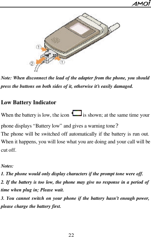        22                           Note: When disconnect the lead of the adapter from the phone, you should press the buttons on both sides of it, otherwise it&rsquo;s easily damaged.  Low Battery Indicator When the battery is low, the icon   is shown; at the same time your phone displays &ldquo;Battery low&rdquo; and gives a warning tone? The phone will be switched off automatically if the battery is run out. When it happens, you will lose what you are doing and your call will be cut off.  Notes: 1. The phone would only display characters if the prompt tone were off. 2. If the battery is too low, the phone may give no response in a period of time when plug in; Please wait.   3. You cannot switch on your phone if the battery hasn&rsquo;t enough power, please charge the battery first.   