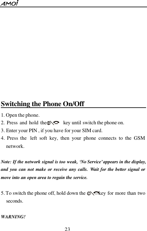  23             Switching the Phone On/Off                       1. Open the phone. 2. Press and hold the        key until switch the phone on. 3. Enter your PIN , if you have for your SIM card. 4. Press the  left soft key, then your phone connects to the GSM network.  Note: If the network signal is too weak, &lsquo;No Service&rsquo; appears in the display, and you can not make or receive any calls. Wait for the better signal or move into an open area to regain the service.    5. To switch the phone off, hold down the    key for more than two seconds.  WARNING! 