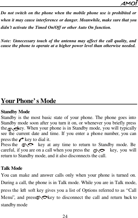        24                          Do not switch on the phone when the mobile phone use is prohibited or when it may cause interference or danger. Meanwhile, make sure that you didn&rsquo;t activate the Timed On/Off or other Auto On function.  Note: Unnecessary touch of the antenna may affect the call quality, and cause the phone to operate at a higher power level than otherwise needed.       Your Phone&rsquo;s Mode                                 Standby Mode  Standby is the most basic state of your phone. The phone goes into Standby mode soon after you turn it on, or whenever you briefly press the      key. When your phone is in Standby mode, you will typically see the current date and time. If you enter a phone number, you can press the    key to dial it. Press the    key at any time to return to Standby mode. Be careful, if you are on a call when you press the       key, you will return to Standby mode, and it also disconnects the call.  Talk Mode  You can make and answer calls only when your phone is turned on. During a call, the phone is in Talk mode. While you are in Talk mode, press the left  soft key gives you a list of Options referred to as &ldquo;Call Menu&rdquo;, and press      key to disconnect the call and return back to standby mode 