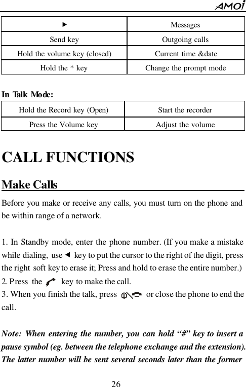        26                          &bdquo; Messages Send key Outgoing calls Hold the volume key (closed) Current time &amp;date Hold the * key Change the prompt mode   IInn  TTaallkk  MMooddee::  Hold the Record key (Open) Start the recorder Press the Volume key Adjust the volume  CALL FUNCTIONS Make Calls                                         Before you make or receive any calls, you must turn on the phone and be within range of a network.  1. In Standby mode, enter the phone number. (If you make a mistake while dialing, use &fnof; key to put the cursor to the right of the digit, press the right soft key to erase it; Press and hold to erase the entire number.)   2. Press the     key to make the call. 3. When you finish the talk, press       or close the phone to end the call.  Note: When entering the number, you can hold &ldquo;#&rdquo; key to insert a pause symbol (eg. between the telephone exchange and the extension). The latter number will be sent several seconds later than the former 