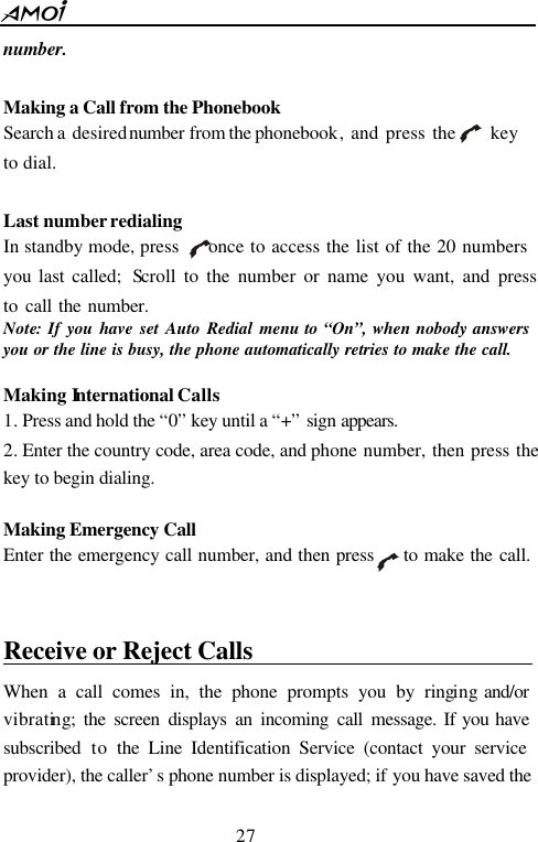  27  number.    Making a Call from the Phonebook Search a desired number from the phonebook, and press the     key to dial.  Last number redialing In standby mode, press     once to access the list of the 20 numbers you last called;  Scroll to the number or name you want, and press     to call the number.    Note: If you have set Auto Redial menu to &ldquo;On&rdquo;, when nobody answers you or the line is busy, the phone automatically retries to make the call.  Making International Calls 1. Press and hold the &ldquo;0&rdquo; key until a &ldquo;+&rdquo; sign appears.  2. Enter the country code, area code, and phone number, then press the     key to begin dialing.  Making Emergency Call Enter the emergency call number, and then press     to make the call.     Receive or Reject Calls                           When a call comes in, the phone prompts you by ringing and/or vibrating; the screen displays an incoming call message. If you have subscribed  to  the Line Identification Service (contact your service provider), the caller&rsquo;s phone number is displayed; if you have saved the 