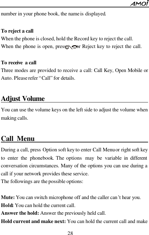        28                          number in your phone book, the name is displayed.  To reject a call When the phone is closed, hold the Record key to reject the call. When the phone is open, press      or Reject key to reject the call.  To receive  a call Three modes are provided to receive a call: Call Key, Open Mobile or Auto. Please refer &ldquo;Call&rdquo; for details.  Adjust Volume                                          You can use the volume keys on the left side to adjust the volume when making calls.  Call Menu                                          During a call, press Option soft key to enter Call Menu or right soft key to enter the phonebook. The options  may be variable in different conversation circumstances. Many of the options you can use during a call if your network provides these service.   The followings are the possible options:  Mute: You can switch microphone off and the caller can&rsquo;t hear you. Hold: You can hold the current call.   Answer the hold: Answer the previously held call. Hold current and make next: You can hold the current call and make 