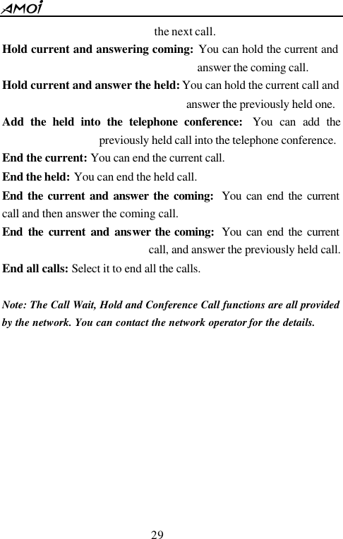  29  the next call. Hold current and answering coming: You can hold the current and answer the coming call. Hold current and answer the held: You can hold the current call and answer the previously held one. Add the held into the telephone conference:  You can add the previously held call into the telephone conference. End the current: You can end the current call. End the held: You can end the held call. End the current and answer the coming:  You can end the current call and then answer the coming call. End the current and answer the coming:  You can end the current call, and answer the previously held call. End all calls: Select it to end all the calls.  Note: The Call Wait, Hold and Conference Call functions are all provided by the network. You can contact the network operator for the details.      