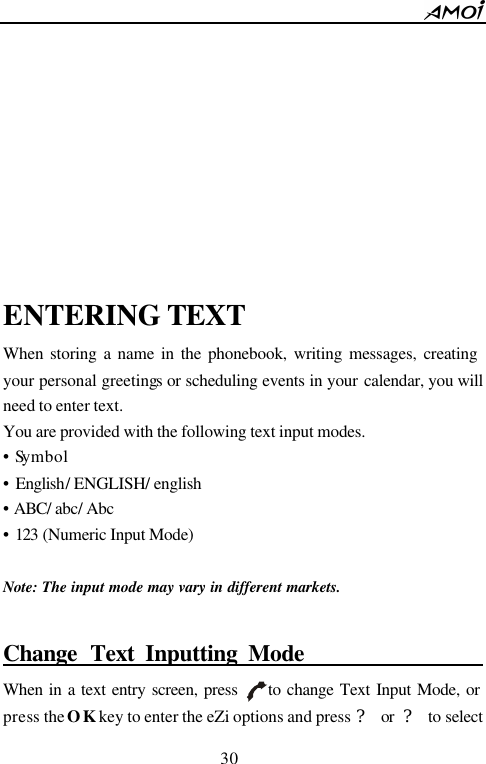        30                               ENTERING TEXT When storing a name in the phonebook, writing messages, creating your personal greetings or scheduling events in your calendar, you will need to enter text. You are provided with the following text input modes. &bull; Symbol &bull; English/ ENGLISH/ english   &bull; ABC/ abc/ Abc &bull; 123 (Numeric Input Mode)  Note: The input mode may vary in different markets.   Change Text Inputting Mode                       When in a text entry screen, press     to change Text Input Mode, or press the OK key to enter the eZi options and press ? or ? to select 