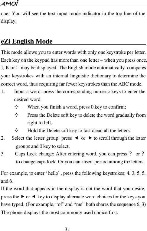  31  one.  You will see the text input mode indicator in the top line of the display.  eZi English Mode                              This mode allows you to enter words with only one keystroke per letter. Each key on the keypad has more than one letter &ndash; when you press once, J, K or L may be displayed. The English mode automatically  compares your keystrokes with an internal linguistic dictionary to determine the correct word, thus requiring far fewer keystrokes than the ABC mode. 1. Input a word: press the corresponding numeric keys to enter the desired word. &sup2; When you finish a word, press 0 key to confirm; &sup2; Press the Delete soft key to delete the word gradually from right to left. &sup2; Hold the Delete soft key to fast clean all the letters. 2.    Select the letter group: press &fnof; or &bdquo; to scroll through the letter groups and 0 key to select.   3.    Caps Lock change: After entering word, you can press ? or ? to change caps lock. Or you can insert  period among the letters.  For example, to enter &lsquo;hello&rsquo;, press the following keystrokes: 4, 3, 5, 5, and 6. If the word that appears in the display is not the word that you desire, press the &bdquo; or &fnof; key to display alternate word choices for the keys you have typed. (For example, &ldquo;of&rdquo; and &ldquo;me&rdquo; both shares the sequence 6, 3) The phone displays the most commonly used choice first.  