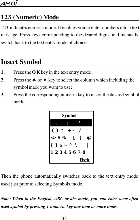  33       Symbol  . ,  :  ;  ?  !  &ldquo; &lsquo;( ) *  + -  /  = <> # %  _ [  ]  @ {}$ ~ ^  \ `  | 1 2 3 4 5 6 7 8    Back 123 (Numeric) Mode                                      123 indicates numeric mode. It enables you to enter numbers into a text message. Press keys corresponding to the desired digits, and manually switch back to the text entry mode of choice.  Insert Symbol                                1. Press the OK key in the text entry mode; 2. Press the &bull; or &sbquo; key to select the column which including the symbol mark you want to use; 3. Press the corresponding numeric key to insert the desired symbol mark.          Then the phone automatically switches back to the text entry mode used just prior to selecting Symbols mode.  Note: When in the English, ABC or abc mode, you  can enter some often used symbol by pressing 1 numeric key one time or more times. 