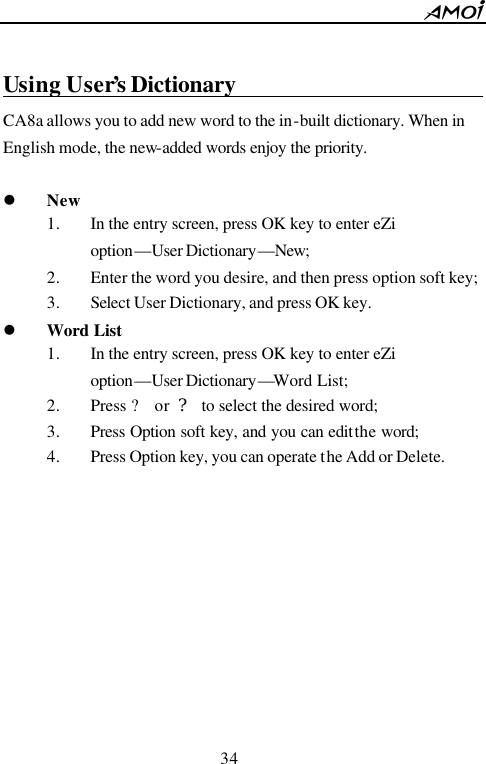        34                           Using User&rsquo;s Dictionary                                                                CA8a allows you to add new word to the in-built dictionary. When in English mode, the new-added words enjoy the priority.   l New 1. In the entry screen, press OK key to enter eZi option&mdash;User Dictionary&mdash;New; 2. Enter the word you desire, and then press option soft key; 3. Select User Dictionary, and press OK key. l Word List 1. In the entry screen, press OK key to enter eZi option&mdash;User Dictionary&mdash;Word List; 2. Press ? or ? to select the desired word; 3. Press Option soft key, and you can edit the word; 4. Press Option key, you can operate the Add or Delete.           