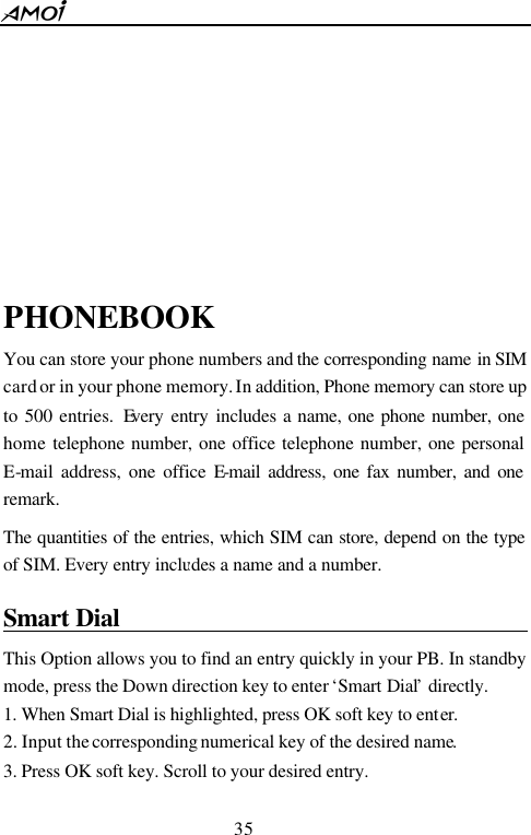  35           PHONEBOOK You can store your phone numbers and the corresponding name in SIM card or in your phone memory. In addition, Phone memory can store up to 500 entries. Every entry includes a name, one phone number, one home telephone number, one office telephone number, one personal E-mail address, one office E-mail address, one fax number, and one remark.   The quantities of the entries, which SIM can store, depend on the type of SIM. Every entry includes a name and a number. Smart Dial                                         This Option allows you to find an entry quickly in your PB. In standby mode, press the Down direction key to enter &lsquo;Smart Dial&rsquo; directly.   1. When Smart Dial is highlighted, press OK soft key to enter.   2. Input the corresponding numerical key of the desired name. 3. Press OK soft key. Scroll to your desired entry. 