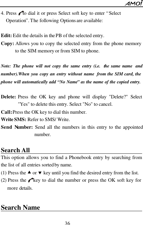        36                          4. Press    to dial it or press Select soft key to enter &ldquo;Select Operation&rdquo;. The following Options are available:  Edit: Edit the details in the PB of the selected entry.   Copy: Allows you to copy the selected entry from the phone memory to the SIM memory or from SIM to phone.  Note: The phone will not copy the same entry (i.e.  the same name  and number).When you copy an entry without name  from the SIM card, the phone will automatically add &ldquo;No Name&rdquo; as the name of the copied entry.  Delete: Press the OK key and phone will display "Delete?" Select "Yes" to delete this entry. Select "No" to cancel. Call: Press the OK key to dial this number.   Write SMS: Refer to SMS/ Write. Send Number: Send all the numbers in this entry to the appointed number.    Search All                                        This option allows you to find a Phonebook entry by searching from the list of all entries sorted by name. (1) Press the &bull; or &sbquo; key until you find the desired entry from the list. (2) Press the    key to dial the number or press the OK soft key for more details.  Search Name                                      