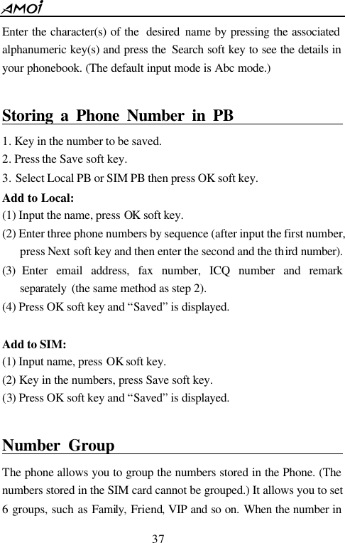  37  Enter the character(s) of the  desired  name by pressing the associated alphanumeric key(s) and press the  Search soft key to see the details in your phonebook. (The default input mode is Abc mode.)    Storing a Phone Number in PB                        1. Key in the number to be saved. 2. Press the Save soft key. 3. Select Local PB or SIM PB then press OK soft key. Add to Local: (1) Input the name, press OK soft key.     (2) Enter three phone numbers by sequence (after input the first number, press Next soft key and then enter the second and the third number). (3) Enter email address, fax number, ICQ number and remark separately  (the same method as step 2).   (4) Press OK soft key and &ldquo;Saved&rdquo; is displayed.  Add to SIM: (1) Input name, press OK soft key. (2) Key in the numbers, press Save soft key. (3) Press OK soft key and &ldquo;Saved&rdquo; is displayed.  Number Group                                  The phone allows you to group the numbers stored in the Phone. (The numbers stored in the SIM card cannot be grouped.) It allows you to set 6 groups, such as Family,  Friend, VIP and so on. When the number in 