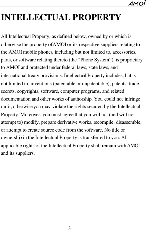                                                      3    INTELLECTUAL PROPERTY  All Intellectual Property, as defined below, owned by or which is otherwise the property of AMOI or its respective suppliers relating to the AMOI mobile phones, including but not limited to, accessories, parts, or software relating thereto (the &ldquo;Phone System&rdquo;), is proprietary to AMOI and protected under federal laws, state laws, and international treaty provisions. Intellectual Property includes, but is not limited to, inventions (patentable or unpatentable), patents, trade secrets, copyrights, software, computer programs, and related documentation and other works of authorship. You could not infringe on it, otherwise you may violate the rights secured by the Intellectual Property. Moreover, you must agree that you will not (and will not attempt to) modify, prepare derivative works, recompile, disassemble, or attempt to create source code from the software. No title or ownership in the Intellectual Property is transferred to you. All applicable rights of the Intellectual Property shall remain with AMOI and its suppliers. 