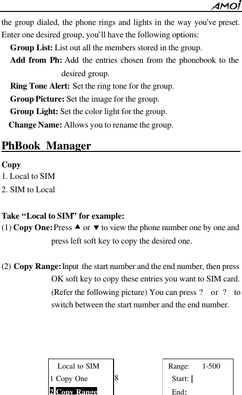        38                          the group dialed, the phone rings and lights in the way you&rsquo;ve preset. Enter one desired group, you&rsquo;ll have the following options:   Group List: List out all the members stored in the group.   Add from Ph: Add  the entries chosen from the phonebook to the desired group.   Ring Tone Alert: Set the ring tone for the group.   Group Picture: Set the image for the group.   Group Light: Set the color light for the group. Change Name: Allows you to rename the group.   PhBook Manager                                     Copy   1. Local to SIM 2. SIM to Local  Take &ldquo;Local to SIM&rdquo; for example: (1) Copy One: Press &bull; or &sbquo; to view the phone number one by one and press left soft key to copy the desired one.  (2) Copy Range: Input  the start number and the end number, then press OK soft key to copy these entries you want to SIM card. (Refer the following picture) You can press ? or ? to switch between the start number and the end number.     Local to SIM 1 Copy One 2 Copy Range  Range:   1-500 Start: | End: 