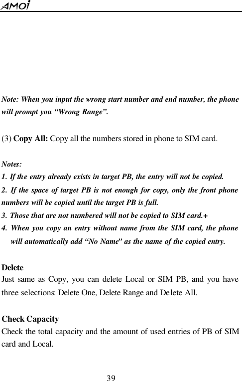  39        Note: When you input the wrong start number and end number, the phone will prompt you &ldquo;Wrong Range&rdquo;.  (3) Copy All: Copy all the numbers stored in phone to SIM card.  Notes:   1. If the entry already exists in target PB, the entry will not be copied. 2. If the space of target PB is not enough for copy, only the front phone numbers will be copied until the target PB is full. 3. Those that are not numbered will not be copied to SIM card.+ 4. When you copy an entry without name from the SIM card, the phone will automatically add &ldquo;No Name&rdquo; as the name of the copied entry.  Delete Just same as Copy, you can delete Local or SIM PB, and you have three selections: Delete One, Delete Range and Delete All.  Check Capacity Check the total capacity and the amount of used entries of PB of SIM card and Local.  