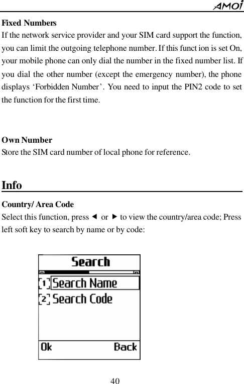        40                          Fixed Numbers If the network service provider and your SIM card support the function, you can limit the outgoing telephone number. If this funct ion is set On, your mobile phone can only dial the number in the fixed number list. If you dial the other number (except the emergency number), the phone displays &lsquo;Forbidden Number&rsquo;.  You need to input the PIN2 code to set the function for the first time.   Own Number Store the SIM card number of local phone for reference.  Info                                               Country/ Area Code  Select this function, press &fnof; or &bdquo; to view the country/area code; Press left soft key to search by name or by code:   