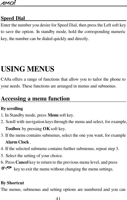  41   Speed Dial                                        Enter the number you desire for Speed Dial, then press the Left soft key to save the option. In standby mode, hold the corresponding numeric key, the number can be dialed quickly and directly.     USING MENUS CA8a offers a range of functions that allow you to tailor the phone to your needs. These functions are arranged in menus and submenus. Accessing a menu function                             By scrolling 1. In Standby mode, press Menu soft key. 2. Scroll with navigation keys  through the menu and select, for example, Toolbox by pressing OK soft key. 3. If the menu contains submenus, select the one you want, for example Alarm Clock . 4. If the selected submenu contains further submenus, repeat step 3. 5. Select the setting of your choice. 6. Press Cancel key to return to the previous menu level, and press         key to exit the menu without changing the menu settings.  By Shortcut The menus, submenus and setting options are numbered and you can 