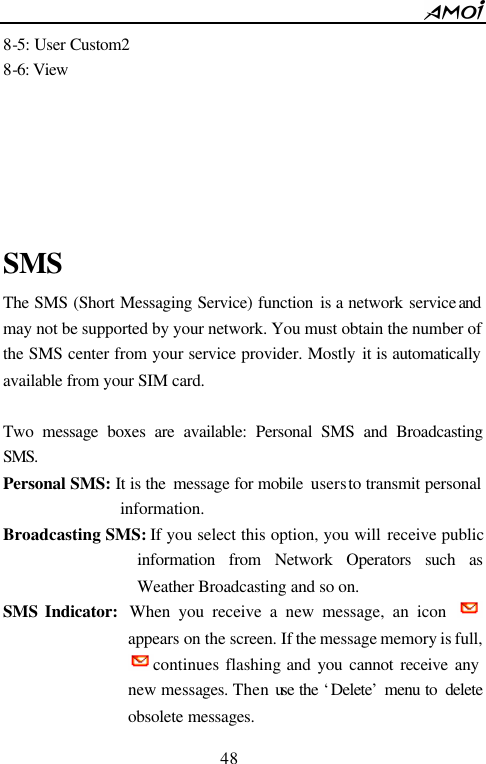        48                          8-5: User Custom2 8-6: View             SMS The SMS (Short Messaging Service) function is a  network service and may not be supported by your network. You must obtain the number of the SMS center from your service provider. Mostly it is automatically available from your SIM card.  Two message boxes are available: Personal SMS and Broadcasting SMS. Personal SMS: It is the  message for mobile  users to transmit personal information. Broadcasting SMS: If you select this option, you will receive public information from Network Operators such as Weather Broadcasting and so on. SMS Indicator:  When you receive a new message, an icon   appears on the screen. If the message memory is full, continues flashing and you cannot receive any new messages. Then use the &lsquo;Delete&rsquo; menu to  delete obsolete messages.   
