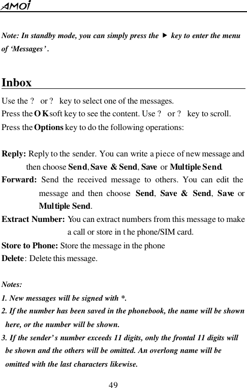 49           Note: In standby mode, you can simply press the &bdquo; key to enter the menu   of &lsquo;Messages&rsquo; .    Inbox                                          Use the ? or ? key to select one of the messages. Press the OK soft key to see the content. Use ? or ? key to scroll. Press the Options key to do the following operations:  Reply: Reply to the sender. You can write a piece of new message and then choose Send, Save &amp; Send, Save  or Multiple Send. Forward: Send the received message to others. You can edit the message and then choose  Send,  Save &amp;  Send, Save or Multiple Send.   Extract Number: You can extract numbers from this message to make a call or store in t he phone/SIM card. Store to Phone: Store the message in the phone Delete: Delete this message.  Notes: 1. New messages will be signed with *. 2. If the number has been saved in the phonebook, the name will be shown here, or the number will be shown. 3. If the sender&rsquo;s number exceeds 11 digits, only the frontal 11 digits will be shown and the others will be omitted. An overlong name will be omitted with the last characters likewise. 