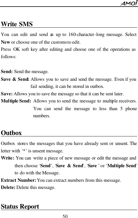        50                           Write SMS                                       You can edit and send an up to 160-character-long message. Select New or choose one of the customs to edit. Press  OK soft key after editing and choose one of the operations as follows:  Send: Send the message. Save &amp; Send: Allows you to save and send the message. Even if you fail sending, it can be stored in outbox. Save: Allows you to save the message so that it can be sent later. Multiple Send:  Allows you to send the message to multiple receivers. You can send the message to less than 5 phone numbers.     Outbox                                        Outbox stores the messages that you have already sent or unsent. The letter with &lsquo;*&rsquo; is unsent message. Write: You can  write a piece of new message or edit the message and then choose &lsquo;Send&rsquo;, &lsquo;Save  &amp; Send&rsquo;, &lsquo;Save &rsquo; or &lsquo;Multiple Send&rsquo; to do with the Message. Extract Number: You can extract numbers from this message. Delete: Delete this message.  Status Report                                  