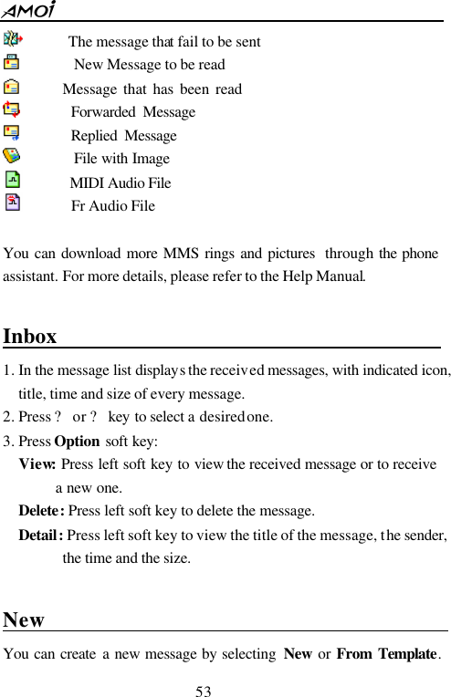 53        The message that fail to be sent          New Message to be read        Message that has been read        Forwarded Message        Replied Message        File with Image       MIDI Audio File     Fr Audio File  You can download more MMS rings and pictures  through the phone assistant. For more details, please refer to the Help Manual.  Inbox                                         1. In the message list displays the received messages, with indicated icon, title, time and size of every message. 2. Press ? or ? key to select a desired one. 3. Press Option soft key: View: Press left soft key to view the received message or to receive a new one. Delete: Press left soft key to delete the message. Detail: Press left soft key to view the title of the message, the sender, the time and the size.  New                                            You can create a new message by selecting  New or From Template. 