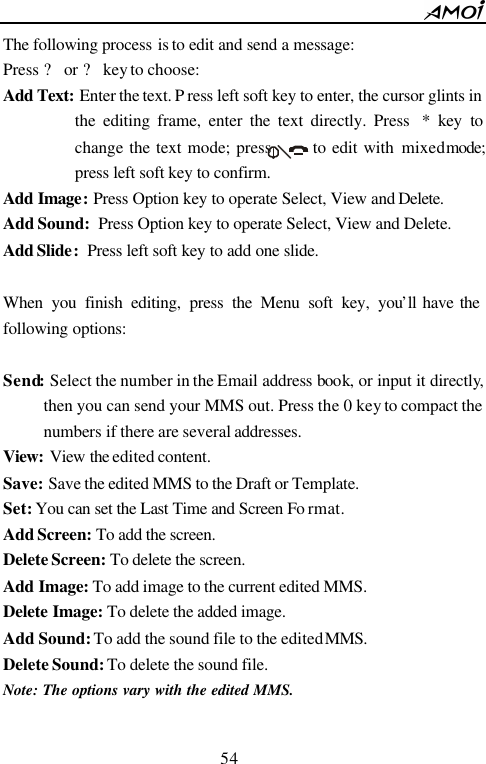        54                          The following process is to edit and send a message: Press ? or ? key to choose: Add Text: Enter the text. P ress left soft key to enter, the cursor glints in the editing frame, enter the text directly. Press  * key to change the text mode; press       to edit with mixed mode; press left soft key to confirm.   Add Image: Press Option key to operate Select, View and Delete. Add Sound: Press Option key to operate Select, View and Delete. Add Slide: Press left soft key to add one slide.  When you finish editing, press the Menu soft key, you&rsquo;ll have the following options:  Send: Select the number in the Email address book, or input it directly, then you can send your MMS out. Press the 0 key to compact the numbers  if there are several addresses. View: View the edited content. Save: Save the edited MMS to the Draft or Template. Set: You can set the Last Time and Screen Fo rmat. Add Screen: To add the screen. Delete Screen: To delete the screen. Add Image: To add image to the current edited MMS. Delete Image: To delete the added image. Add Sound: To add the sound file to the edited MMS. Delete Sound: To delete the sound file. Note: The options vary with the edited MMS.  