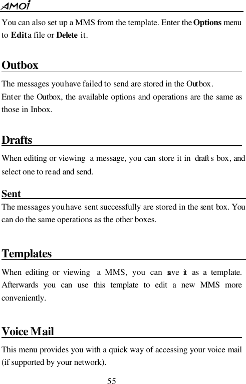  55  You can also set up a MMS from the template. Enter the Options menu to Edit a file or Delete it.  Outbox                                       The messages you have failed to send are stored in the Out box. Enter the Outbox, the available options and operations are the same as those in Inbox.  Drafts                                         When editing or viewing  a message, you can store it in  draft s box, and select one to read and send.  Sent                                                 The messages you have sent successfully are stored in the sent box. You can do the same operations as the other boxes.    Templates                                     When editing or viewing  a MMS, you can save it  as a template. Afterwards you can use this template to edit a new MMS more conveniently.  Voice Mail                                         This menu provides you with a quick way of accessing your voice mail (if supported by your network).   