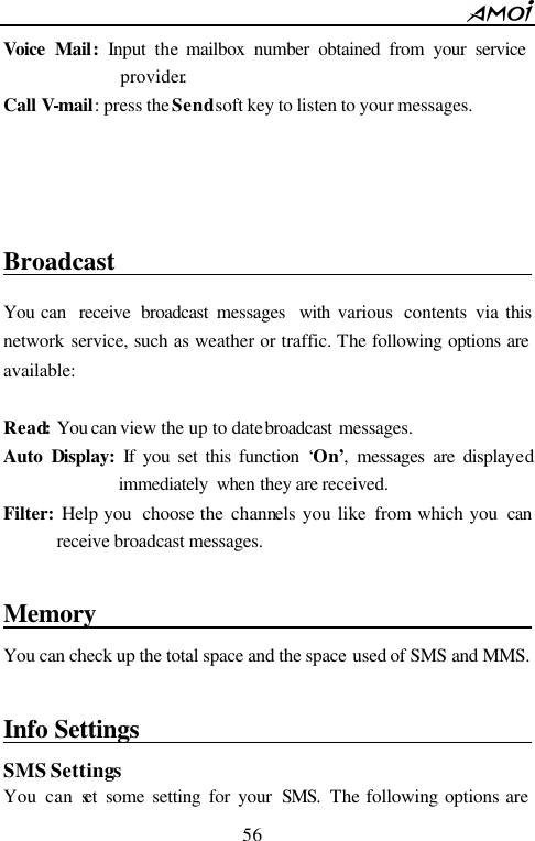        56                          Voice Mail:  Input the mailbox number obtained from your service provider.  Call V-mail: press the Send soft key to listen to your messages.     Broadcast                                       You can  receive  broadcast  messages  with various  contents via this network service, such as weather or traffic. The following options are available:  Read: You can view the up to date broadcast  messages. Auto  Display:  If you set this function &lsquo;On&rsquo;, messages are displayed immediately  when they are received. Filter: Help you  choose the channels  you like from which you  can receive broadcast messages.  Memory                                           You can check up the total space and the space used of SMS and MMS.    Info Settings                                       SMS Settings You can set some setting for your SMS. The following options are 