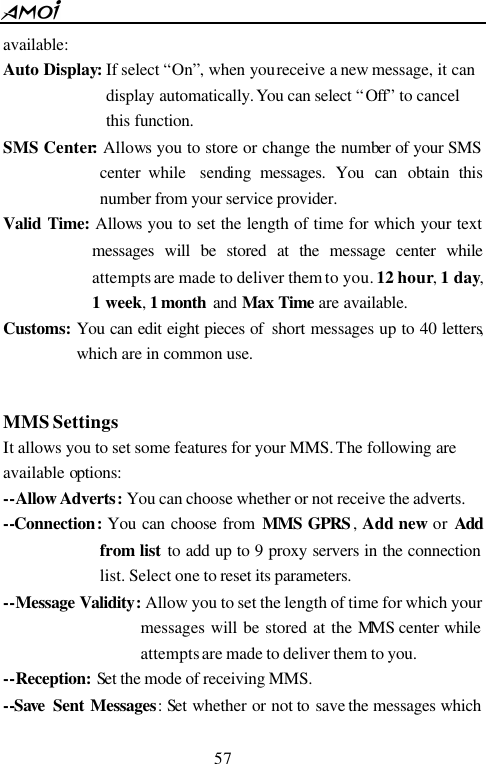  57  available: Auto Display: If select &ldquo;On&rdquo;, when you receive a new message, it can display automatically. You can select &ldquo;Off&rdquo; to cancel this function. SMS Center: Allows you to store or change the number of your SMS center while  sending messages. You can obtain this number from your service provider. Valid Time:  Allows you to set the length of time for which your text messages will be stored at the message center while attempts are made to deliver them to you. 12 hour, 1 day, 1 week, 1 month  and Max Time are available. Customs: You can edit eight pieces of  short messages up to 40 letters, which are in common use.  MMS Settings It allows you to set some features for your MMS. The following are available options: --Allow Adverts: You can choose whether or not receive the adverts. --Connection: You can choose from MMS GPRS ,  Add new or Add from list to add up to 9 proxy servers in the connection list. Select one to reset its parameters. --Message Validity: Allow you to set the length of time for which your messages will be stored at the MMS center while attempts are made to deliver them to you. --Reception: Set the mode of receiving MMS. --Save  Sent Messages:  Set whether or not to  save the messages which 