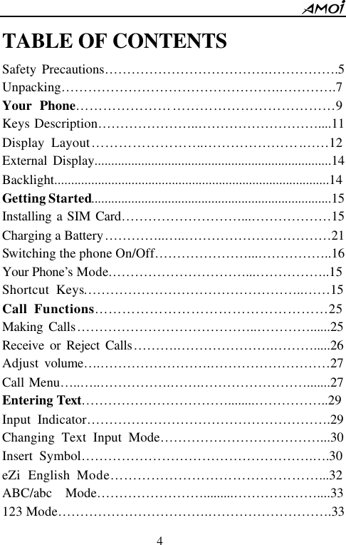        4                          TABLE OF CONTENTS   Safety Precautions&hellip;&hellip;&hellip;&hellip;&hellip;&hellip;&hellip;&hellip;&hellip;&hellip;&hellip;&hellip;.&hellip;&hellip;&hellip;&hellip;&hellip;.5 Unpacking&hellip;&hellip;&hellip;&hellip;&hellip;&hellip;&hellip;&hellip;&hellip;&hellip;&hellip;&hellip;&hellip;&hellip;&hellip;&hellip;.&hellip;&hellip;&hellip;&hellip;.7 Your Phone&hellip;&hellip;&hellip;&hellip;&hellip;&hellip;&hellip;&hellip;&hellip;&hellip;&hellip;&hellip;&hellip;&hellip;&hellip;&hellip;&hellip;&hellip;&hellip;9 Keys Description&hellip;&hellip;&hellip;&hellip;&hellip;&hellip;&hellip;..&hellip;&hellip;&hellip;&hellip;&hellip;&hellip;&hellip;&hellip;&hellip;....11 Display Layout&hellip;&hellip;&hellip;&hellip;&hellip;&hellip;&hellip;&hellip;.&hellip;&hellip;&hellip;&hellip;&hellip;&hellip;&hellip;.&hellip;&hellip;12 External Display.......................................................................14 Backlight..................................................................................14 Getting Started........................................................................15 Installing a SIM Card&hellip;&hellip;&hellip;&hellip;&hellip;&hellip;&hellip;&hellip;&hellip;...&hellip;&hellip;&hellip;&hellip;&hellip;&hellip;15 Charging a Battery&hellip;&hellip;&hellip;&hellip;..&hellip; ..&hellip;&hellip;&hellip;&hellip;&hellip;&hellip;&hellip;&hellip;&hellip;&hellip;&hellip;21 Switching the phone On/Off&hellip;&hellip;&hellip;&hellip;&hellip;&hellip;&hellip;...&hellip;&hellip;&hellip;&hellip;&hellip;..16 Your Phone&rsquo;s Mode.&hellip;&hellip;&hellip;&hellip;&hellip;&hellip;&hellip;&hellip;&hellip;&hellip;...&hellip;&hellip;&hellip;&hellip;&hellip;..15 Shortcut Keys&hellip;&hellip;&hellip;&hellip;&hellip;&hellip;&hellip;&hellip;&hellip;&hellip;&hellip;&hellip;&hellip;&hellip;&hellip;&hellip;..&hellip;&hellip;15 Call Functions&hellip;&hellip;&hellip;&hellip;&hellip;&hellip;&hellip;&hellip;&hellip;&hellip;&hellip;&hellip;&hellip;&hellip;&hellip;&hellip;&hellip;25 Making Calls&hellip;&hellip;&hellip;&hellip;&hellip;&hellip;&hellip;&hellip;&hellip;&hellip;&hellip;&hellip;&hellip;..&hellip;&hellip;&hellip;&hellip;......25 Receive or Reject Calls&hellip;&hellip;&hellip;.&hellip;&hellip;&hellip;&hellip;&hellip;&hellip;&hellip;.&hellip;&hellip;&hellip;.....26 Adjust volume&hellip; .&hellip;&hellip;&hellip;&hellip;&hellip;&hellip;&hellip;&hellip;.&hellip;&hellip;&hellip;&hellip;&hellip;&hellip;&hellip;&hellip;&hellip;27 Call Menu&hellip;..&hellip; ..&hellip;&hellip;&hellip;&hellip;&hellip;.&hellip;&hellip;.&hellip;&hellip;&hellip;&hellip;&hellip;&hellip;&hellip;&hellip;.......27 Entering Text&hellip;&hellip;&hellip;&hellip;&hellip;&hellip;&hellip;&hellip;&hellip;&hellip;&hellip;........&hellip;&hellip;&hellip;&hellip;&hellip;..29 Input Indicator&hellip;&hellip;&hellip;&hellip;&hellip;&hellip;&hellip;&hellip;&hellip;&hellip;&hellip;&hellip;&hellip;&hellip;&hellip;&hellip;&hellip;&hellip;.29 Changing Text Input Mode&hellip;&hellip;&hellip;&hellip;&hellip;&hellip;&hellip;&hellip;&hellip;&hellip;&hellip;&hellip;...30 Insert Symbol&hellip;&hellip;&hellip;&hellip;&hellip;&hellip;&hellip;&hellip;&hellip;&hellip;&hellip;&hellip;&hellip;&hellip;&hellip;&hellip;&hellip;.&hellip; .30 eZi English Mode&hellip;&hellip;&hellip;&hellip;&hellip;&hellip;&hellip;&hellip;&hellip;&hellip;&hellip;&hellip;.&hellip;&hellip;&hellip;...32 ABC/abc  Mode&hellip;&hellip;&hellip;&hellip;&hellip;&hellip;&hellip;&hellip;.........&hellip;&hellip;&hellip;&hellip;.&hellip;&hellip;....33 123 Mode&hellip;&hellip;&hellip;&hellip;&hellip;&hellip;&hellip;&hellip;&hellip;&hellip;&hellip;.&hellip;&hellip;&hellip;&hellip;&hellip;&hellip;&hellip;&hellip;&hellip;.33 