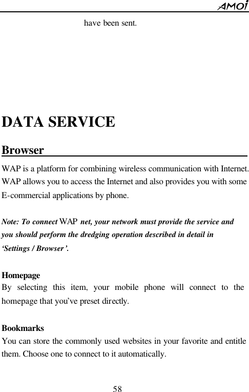        58                          have been sent.     DATA SERVICE Browser                                      WAP is a platform for combining wireless communication with Internet. WAP allows you to access the Internet and also provides you with some E-commercial applications by phone.  Note: To connect WAP  net, your network must provide the service and   you should perform the dredging operation described in detail in   &lsquo;Settings / Browser&rsquo;.    Homepage  By selecting this item, your mobile phone will connect to the  homepage that you&rsquo;ve preset directly.   Bookmarks You can store the commonly used websites in your favorite and entitle them. Choose one to connect to it automatically.  