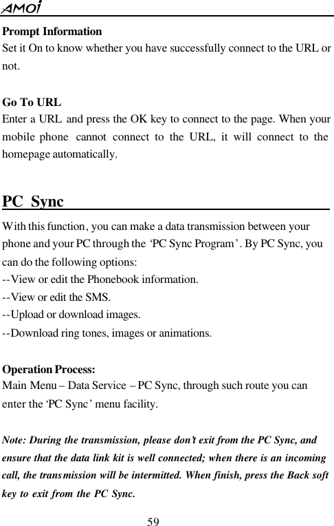  59  Prompt Information Set it On to know whether you have successfully connect to the URL or not.    Go To URL Enter a URL and press the OK key to connect to the page. When your mobile phone  cannot connect to the URL, it will connect to the homepage automatically.  PC Sync                                   With this function, you can make a data transmission between your phone and your PC through the &lsquo;PC Sync Program&rsquo;. By PC Sync, you can do the following options: --View or edit the Phonebook information. --View or edit the SMS. --Upload or download images.  --Download ring tones, images or animations.    Operation Process: Main Menu &ndash; Data Service &ndash; PC Sync, through such route you can enter the &lsquo;PC Sync&rsquo; menu facility.    Note: During the transmission, please don&rsquo;t exit from the PC Sync, and ensure that the data link kit is well connected; when there is an incoming call, the transmission will be intermitted. When finish, press the Back soft key to exit from the PC Sync.    