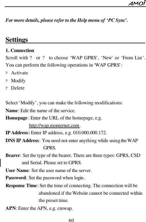        60                           For more details, please refer to the Help menu of &lsquo;PC Sync&rsquo;.    Settings                                    1. Connection Scroll with ? or ? to choose &lsquo;WAP GPRS&rsquo;, &lsquo;New&rsquo; or &lsquo;From List &rsquo;. You can perform the following operations in &lsquo;WAP GPRS&rsquo;: ?  Activate ?  Modify ?  Delete  Select &lsquo;Modify&rsquo;, you can make the following modifications: Name: Edit the name of the service. Homepage : Enter the URL of the homepage, e.g. http://wap.monternet.com. IP Address: Enter IP address, e.g. 010.000.000.172. DNS IP Address: You need not enter anything while using the WAP  GPRS. Bearer: Set the type of the bearer. There are three types: GPRS, CSD and Serial. Please set to GPRS. User Name: Set the user name of the server.   Password: Set the password when login . Response Time: Set the time of connecting. The connection will be abandoned if the Website cannot be connected within the preset time.   APN: Enter the APN, e.g. cmwap. 