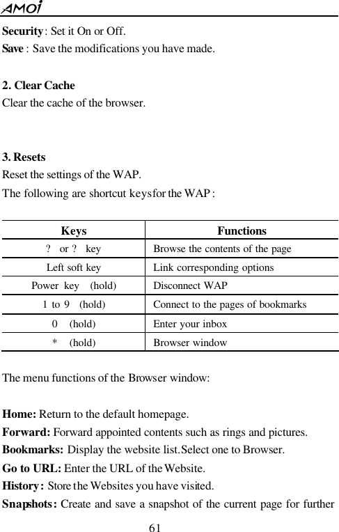  61  Security: Set it On or Off. Save : Save the modifications you have made.  2. Clear Cache Clear the cache of the browser.   3. Resets Reset the settings of the WAP. The following are shortcut keys for the WAP :                        Keys Functions ? or ? key Browse the contents of the page Left soft key Link corresponding options Power key  (hold) Disconnect WAP 1 to 9  (hold) Connect to the pages of bookmarks 0  (hold) Enter your inbox *  (hold) Browser window  The menu functions of the Browser window:  Home: Return to the default homepage. Forward: Forward appointed contents such as rings and pictures. Bookmarks: Display the website list. Select one to Browser. Go to URL: Enter the URL of the Website. History: Store the Websites you have visited. Snapshots:  Create and save a snapshot of the current page for further 