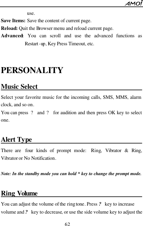        62                          use. Save Items: Save the content of current page. Reload: Quit the Browser menu and reload current page. Advanced: You can scroll and use the advanced functions as Restart -up , Key Press Timeout, etc.  PERSONALITY Music Select                                          Select your favorite music for the incoming calls, SMS, MMS, alarm clock, and so on.   You can press  ? and ?  for audition and then press OK key to select one.  Alert Type                                        There are  four kinds of prompt mode:  Ring, Vibrator  &amp; Ring,  Vibrator or No Notification.  Note: In the standby mode you can hold * key to change the prompt mode.  Ring Volume                                      You can adjust the volume of the ring tone. Press ? key to increase volume and ? key to decrease, or use the side volume key to adjust the 