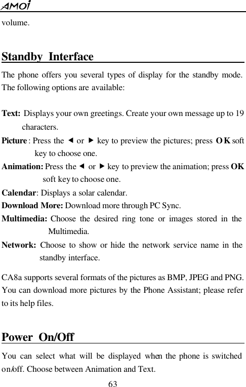  63  volume.  Standby Interface                                              The phone offers you several types of display for the standby mode. The following options are available:  Text: Displays your own greetings. Create your own message up to 19 characters. Picture : Press the  &fnof; or &bdquo; key to preview the pictures; press OK soft key to choose one. Animation: Press the &fnof; or &bdquo; key to preview the animation; press OK soft key to choose one. Calendar: Displays a solar calendar. Download More: Download more through PC Sync. Multimedia: Choose the desired ring tone or images stored in the Multimedia. Network:  Choose to show or hide the network service name in the standby interface.    CA8a supports several formats of the pictures as BMP, JPEG and PNG. You can download more pictures by the Phone Assistant; please refer to its help files.  Power On/Off                                         You can select what will be displayed when the phone is switched on/off. Choose between Animation and Text. 