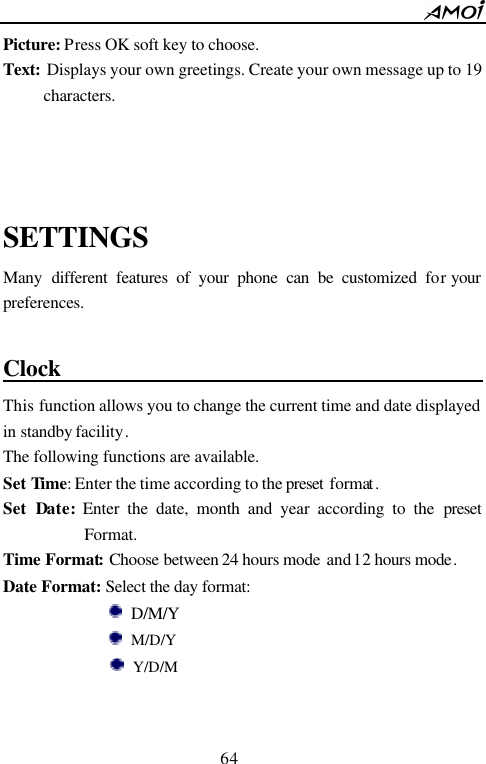        64                          Picture: Press OK soft key to choose. Text: Displays your own greetings. Create your own message up to 19 characters.    SETTINGS Many  different features of your phone can be customized for your preferences.  Clock                                            This function allows you to change the current time and date displayed in standby facility. The following functions are available. Set Time: Enter the time according to the preset  format. Set  Date: Enter the date, month and year according to the preset Format. Time Format: Choose between 24 hours mode and 12 hours mode.   Date Format: Select the day format:           D/M/Y         M/D/Y          Y/D/M  
