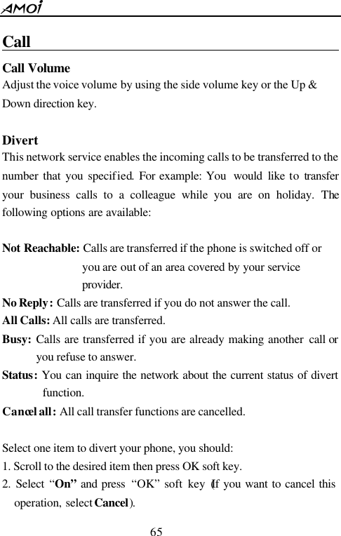  65  Call                                                  Call Volume  Adjust the voice volume by using the side volume key or the Up &amp; Down direction key.    Divert This network service enables the incoming calls to be transferred to the number that you specified. For example: You  would like to transfer your business calls to a colleague while you are on holiday. The following options are available:  Not Reachable: Calls are transferred if the phone is switched off or you are out of an area covered by your service provider.  No Reply: Calls are transferred if you do not answer the call. All Calls: All calls are transferred. Busy: Calls are transferred if you are already making another call or you refuse to answer.   Status:  You can inquire the network about the current status of divert function. Cancel all: All call transfer functions are cancelled.  Select one item to divert your phone, you should: 1. Scroll to the desired item then press OK soft key.  2. Select &ldquo;On&rdquo; and press  &ldquo;OK&rdquo; soft key (If you want to cancel this operation, select Cancel). 