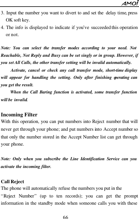        66                          3. Input the number you want to divert to and set the  delay time, press OK soft key. 4. The info is displayed to indicate if you&rsquo;ve succeeded this operation or not.  Note: You can select the transfer modes according to your need. Not Reachable, Not Reply and Busy can be set singly or in group. However, if you set All Calls, the other transfer setting will be invalid automatically.       Activate, cancel or check any call transfer mode, short-time display will appear for handling the setting. Only after finishing operating can you get the result.      When the Call Baring function is activated, some transfer function will be  invalid.  Incoming Filter With this operation, you can put numbers into Reject number that will never get through your phone; and put numbers into Accept number so that only the number stored in the Accept Number list can get through your phone.  Note: Only when you subscribe the Line Identification Service can you activate the incoming filter.  Call Reject The phone will automatically refuse the numbers you put in the   &ldquo;Reject Number&rdquo; (up to ten records); you can get the prompt information in the standby mode when someone calls you with these 