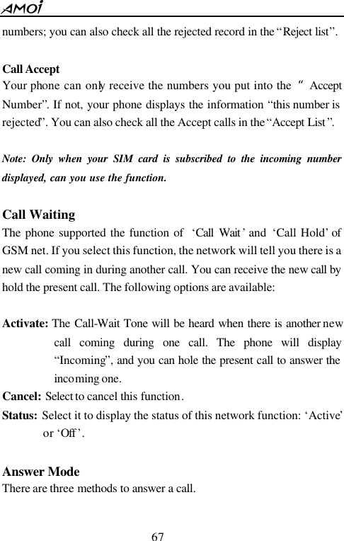  67  numbers; you can also check all the rejected record in the &ldquo;Reject list&rdquo;.  Call Accept Your phone can only receive the numbers you put into the  &ldquo;Accept Number&rdquo;. If not, your phone displays the information &ldquo;this number is rejected&rdquo;. You can also check all the Accept calls in the &ldquo;Accept List &rdquo;.  Note: Only when your SIM card is subscribed to the incoming number displayed, can you use the function.  Call Waiting The phone supported the function of  &lsquo;Call Wait &rsquo; and  &lsquo;Call Hold&rsquo; of GSM net. If you select this function, the network will tell you there is a new call coming in during another call. You can receive the new call by hold the present call. The following options are available:  Activate: The Call-Wait Tone will be heard when there is another new call coming during one call. The phone will display &ldquo;Incoming&rdquo;, and you can hole the present call to answer the incoming one.   Cancel: Select to cancel this function. Status:  Select it to display the status of this network function: &lsquo;Active&rsquo; or &lsquo;Off &rsquo;.  Answer Mode There are three methods to answer a call.  