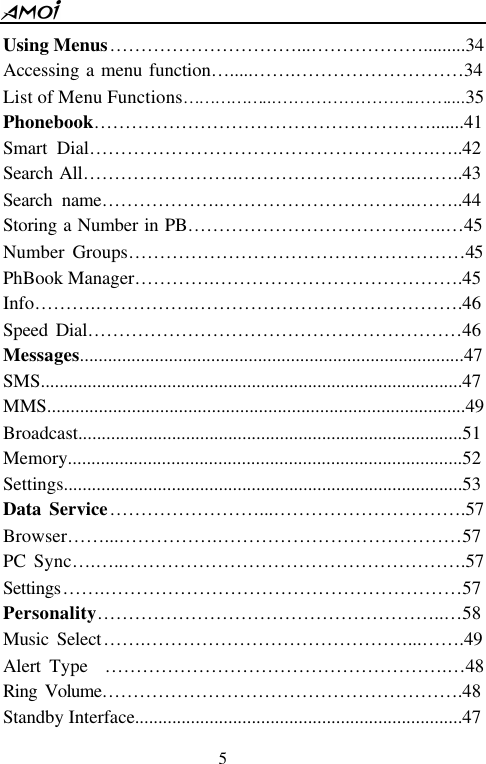  5  Using Menus&hellip;&hellip;&hellip;&hellip;&hellip;&hellip;&hellip;&hellip;&hellip;&hellip;...&hellip;&hellip;&hellip;&hellip;&hellip;&hellip;.........34 Accessing a menu function&hellip; .....&hellip;&hellip;.&hellip;&hellip;&hellip;&hellip;&hellip;&hellip;&hellip;&hellip;&hellip;34 List of Menu Functions&hellip;&hellip;&hellip;&hellip;&hellip;...&hellip;&hellip;&hellip;&hellip;&hellip;&hellip;&hellip;&hellip;.&hellip;&hellip;....35                     Phonebook&hellip;&hellip;&hellip;&hellip;&hellip;&hellip;&hellip;&hellip;&hellip;&hellip;&hellip;&hellip;&hellip;&hellip;&hellip;&hellip;&hellip;&hellip;.......41 Smart Dial&hellip;&hellip;&hellip;&hellip;&hellip;&hellip;&hellip;&hellip;&hellip;&hellip;&hellip;&hellip;&hellip;&hellip;&hellip;&hellip;&hellip;&hellip;.&hellip; ..42 Search All&hellip;&hellip;&hellip;&hellip;&hellip;&hellip;&hellip;&hellip;.&hellip;&hellip;&hellip;&hellip;&hellip;&hellip;&hellip;&hellip;&hellip;..&hellip;&hellip;..43 Search name&hellip;&hellip;&hellip;&hellip;&hellip;&hellip;.&hellip;&hellip;&hellip;&hellip;&hellip;&hellip;&hellip;&hellip;&hellip;&hellip;..&hellip;&hellip;..44 Storing a Number in PB&hellip;&hellip;&hellip;&hellip;&hellip;&hellip;&hellip;&hellip;&hellip;&hellip;&hellip;&hellip;.&hellip; ..&hellip; 45 Number Groups&hellip;&hellip;&hellip;&hellip;&hellip;&hellip;&hellip;&hellip;&hellip;&hellip;&hellip;&hellip;&hellip;&hellip;&hellip;&hellip;&hellip;&hellip;45  PhBook Manager&hellip;&hellip;&hellip;&hellip;.&hellip;&hellip;&hellip;&hellip;&hellip;&hellip;&hellip;&hellip;&hellip;&hellip;&hellip;&hellip;&hellip; .45 Info&hellip;&hellip;&hellip;.&hellip;&hellip;&hellip;&hellip;&hellip;.&hellip;&hellip;&hellip;&hellip;&hellip;&hellip;&hellip;&hellip;&hellip;&hellip;&hellip;&hellip;&hellip;&hellip;.46 Speed Dial&hellip;&hellip;&hellip;&hellip;&hellip;&hellip;&hellip;&hellip;&hellip;&hellip;&hellip;&hellip;&hellip;&hellip;&hellip;&hellip;&hellip;&hellip;&hellip;&hellip;46 Messages..................................................................................47 SMS..........................................................................................47 MMS.........................................................................................49 Broadcast..................................................................................51 Memory....................................................................................52 Settings.....................................................................................53 Data Service&hellip;&hellip;&hellip;&hellip;&hellip;&hellip;&hellip;&hellip;...&hellip;&hellip;&hellip;&hellip;&hellip;&hellip;&hellip;&hellip;&hellip;&hellip;.57 Browser&hellip;&hellip;...&hellip;&hellip;&hellip;&hellip;&hellip;.&hellip;&hellip;&hellip;&hellip;&hellip;&hellip;&hellip;&hellip;&hellip;&hellip;&hellip;&hellip;&hellip;57 PC Sync&hellip; .&hellip; ..&hellip;&hellip;&hellip;&hellip;&hellip;&hellip;&hellip;&hellip;&hellip;&hellip;&hellip;&hellip;&hellip;&hellip;&hellip;&hellip;&hellip;&hellip;.57 Settings&hellip;&hellip;.&hellip;&hellip;&hellip;&hellip;&hellip;&hellip;&hellip;&hellip;&hellip;&hellip;&hellip;&hellip;&hellip;&hellip;&hellip;&hellip;&hellip;&hellip;&hellip;57 Personality&hellip;&hellip;&hellip;&hellip;&hellip;&hellip;&hellip;&hellip;&hellip;&hellip;&hellip;&hellip;&hellip;&hellip;&hellip;&hellip;&hellip;&hellip;..&hellip; 58 Music Select&hellip;&hellip;.&hellip;&hellip;&hellip;&hellip;&hellip;&hellip;&hellip;&hellip;&hellip;&hellip;&hellip;&hellip;&hellip;&hellip;...&hellip;&hellip;.49 Alert Type  &hellip;&hellip;&hellip;&hellip;&hellip;&hellip;&hellip;&hellip;&hellip;&hellip;&hellip;&hellip;&hellip;&hellip;&hellip;&hellip;&hellip;&hellip;.&hellip; 48 Ring Volume&hellip;&hellip;&hellip;&hellip;&hellip;&hellip;&hellip;&hellip;&hellip;&hellip;&hellip;&hellip;&hellip;&hellip;&hellip;&hellip;&hellip;&hellip;&hellip;.48 Standby Interface......................................................................47   