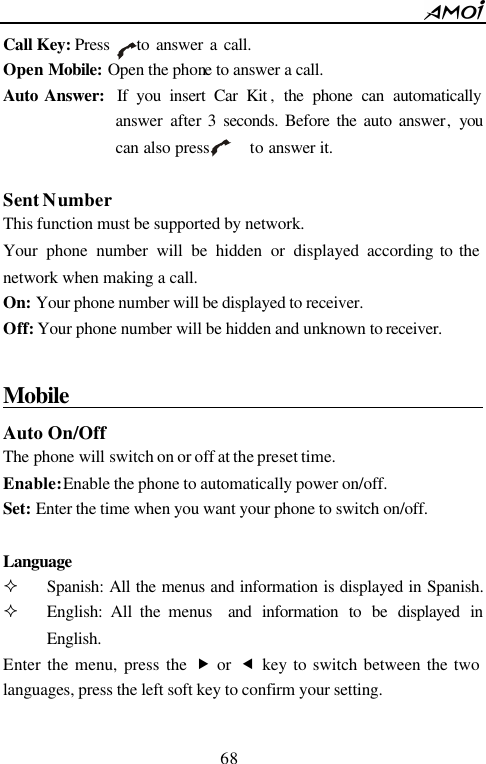        68                          Call Key: Press    to answer a call. Open Mobile: Open the phone to answer a call. Auto Answer:  If you insert Car Kit , the phone can automatically answer  after 3 seconds. Before the auto answer, you can also press     to answer it.  Sent Number This function must be supported by network. Your phone number will be hidden or displayed according to the network when making a call. On: Your phone number will be displayed to receiver.   Off: Your phone number will be hidden and unknown to receiver.  Mobile                                          Auto On/Off The phone will switch on or off at the preset time. Enable: Enable the phone to automatically power on/off. Set: Enter the time when you want your phone to switch on/off.  Language  &sup2; Spanish: All the menus and information is displayed in Spanish.    &sup2; English: All the menus  and information to be displayed in English. Enter the menu, press the &bdquo; or  &fnof; key to switch between the two languages, press the left soft key to confirm your setting.  