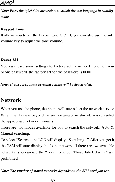  69  Note: Press the *,9,9,# in succession to switch the two language in standby mode.  Keypad Tone   It allows you to set the keypad tone On/Off, you can also use the side volume key to adjust the tone volume.     Reset All You can reset some settings to factory set. You need  to  enter your phone password (the factory set for the password is 0000).  Note: If you reset, some personal setting will be deactivated.  Network                                          When you use the phone, the phone will auto select the network service. When the phone is beyond the service area or in abroad, you can select the appropriate network manually.  There are two modes available for you to search the network: Auto &amp; Manual searching. To select &ldquo;Search&rdquo;, the LCD will display &ldquo;Searching...&rdquo; After you get it, the GSM will auto display the found network. If there are t wo available networks, you can use the ?or? to select. Those labeled with * are prohibited.    Note: The number of stored networks depends on the SIM card you use. 