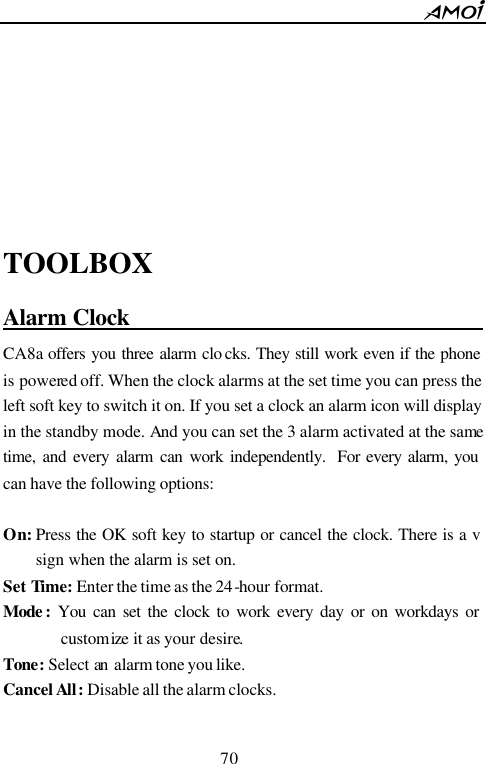        70                              TOOLBOX Alarm Clock                                      CA8a offers you three alarm clo cks. They still work even if the phone is powered off. When the clock alarms at the set time you can press the left soft key to switch it on. If you set a clock an alarm icon will display in the standby mode. And you can set the 3 alarm activated at the same time, and every alarm can work independently.  For every alarm, you can have the following options:              On: Press the OK soft key to startup or cancel the clock. There is a v sign when the alarm is set on. Set Time: Enter the time as the 24-hour format. Mode :  You can set the clock to work every day or on workdays or customize it as your desire. Tone: Select an alarm tone you like. Cancel All: Disable all the alarm clocks.  
