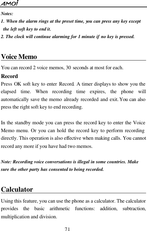  71  Notes: 1. When the alarm rings at the preset time, you can press any key except the left soft key to end it. 2. The clock will continue alarming for 1 minute if no key is pressed.  Voice Memo                                         You can record 2 voice memos, 30 seconds at most for each.   Record Press OK soft key to enter Record. A timer displays to show you the elapsed time. When recording time expires, the phone will automatically save the memo already recorded and exit. You can also press the right soft key to end recording.    In the standby mode you can press the record key to enter the Voice Memo menu. Or you can hold the record key to perform recording directly. This operation is also effective when making calls. You cannot record any more if you have had two memos.  Note: Recording voice conversations is illegal in some countries. Make sure the other party has consented to being recorded.  Calculator                                      Using this feature, you can use the phone as a calculator. The calculator provides the basic arithmetic functions: addition, subtraction, multiplication and division. 