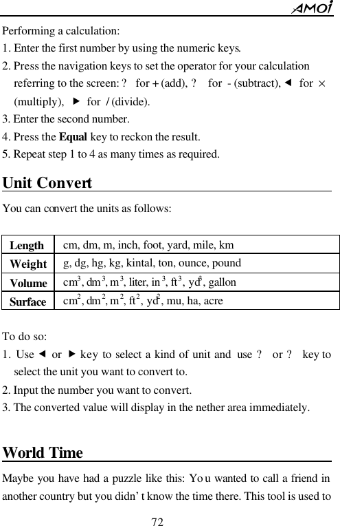        72                          Performing a calculation: 1. Enter the first number by using the numeric keys. 2. Press the navigation keys to set the operator for your calculation referring to the screen: ? for + (add), ? for - (subtract), &fnof; for &times; (multiply), &bdquo; for / (divide). 3. Enter the second number. 4. Press the Equal key to reckon the result. 5. Repeat step 1 to 4 as many times as required.  Unit Convert                                     You can convert the units as follows:  Length cm, dm, m, inch, foot, yard, mile, km Weight g, dg, hg, kg, kintal, ton, ounce, pound Volume cm3, dm 3, m3, liter, in 3, ft3, yd3, gallon Surface cm2, dm 2, m2, ft2, yd2, mu, ha, acre              To do so: 1. Use &fnof; or &bdquo; key to select a kind of unit and  use ? or ? key to select the unit you want to convert to. 2. Input the number you want to convert. 3. The converted value will display in the nether area immediately.  World Time                                        Maybe you have had a puzzle like this: Yo u wanted to call a friend in another country but you didn&rsquo;t know the time there. This tool is used to 