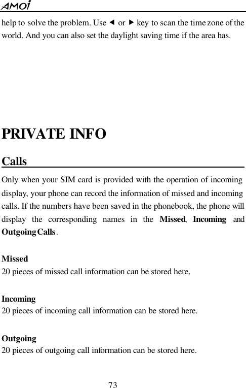  73  help to solve the problem. Use &fnof; or &bdquo; key to scan the time zone of the world. And you can also set the daylight saving time if the area has.    PRIVATE INFO Calls                                             Only when your SIM card is provided with the operation of incoming display, your phone can record the information of missed and incoming calls. If the numbers have been saved in the phonebook, the phone will display the corresponding names in the Missed,  Incoming and Outgoing Calls.  Missed 20 pieces of missed call information can be stored here.  Incoming 20 pieces of incoming call information can be stored here.  Outgoing 20 pieces of outgoing call information can be stored here.  