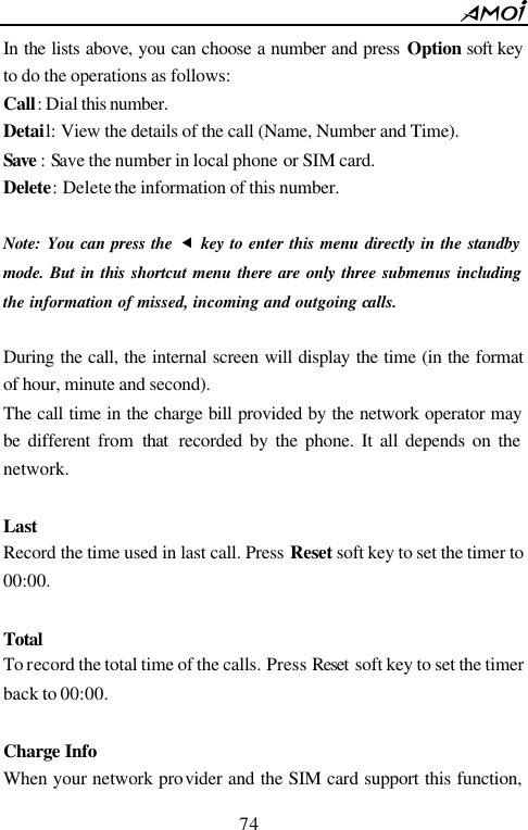        74                          In the lists above, you can choose a number and press Option soft key to do the operations as follows: Call: Dial this number.  Detail: View the details of the call (Name, Number and Time). Save : Save the number in local phone or SIM card. Delete: Delete the information of this number.  Note: You can press the &fnof; key to enter this menu directly in the standby mode. But in this shortcut menu there are only three submenus including the information of missed, incoming and outgoing calls.  During the call, the internal screen will display the time (in the format of hour, minute and second). The call time in the charge bill provided by the network operator may be different from that  recorded by the phone. It all depends on the network.    Last Record the time used in last call. Press Reset soft key to set the timer to 00:00.  Total To record the total time of the calls. Press Reset  soft key to set the timer back to 00:00.    Charge Info                                When your network provider and the SIM card support this function, 