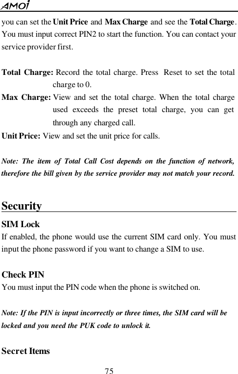  75  you can set the Unit Price and Max Charge and see the Total Charge. You must input correct PIN2 to start the function. You can contact your service provider first.  Total Charge: Record the total charge. Press  Reset to set the total charge to 0. Max Charge: View and set the total charge. When the total charge used exceeds the preset total charge, you can get through any charged call. Unit Price: View and set the unit price for calls.  Note: The item of Total Call Cost depends on the function of network, therefore the bill given by the service provider may not match your record.  Security                                            SIM Lock If enabled, the phone would use the current SIM card only. You must input the phone password if you want to change a SIM to use.  Check PIN You must input the PIN code when the phone is switched on.  Note: If the PIN is input incorrectly or three times, the SIM card will be locked and you need the PUK code to unlock it.    Secret Items 