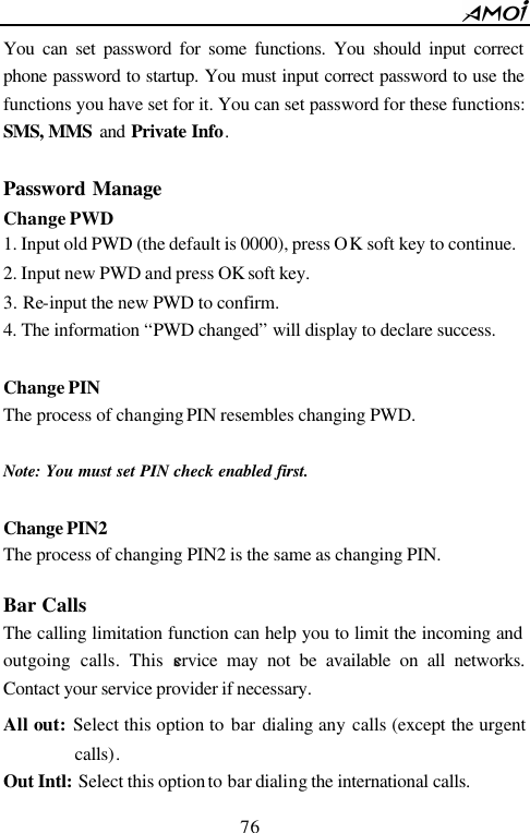        76                          You can set password for some functions. You should input correct phone password to startup. You must input correct password to use the functions you have set for it. You can set password for these functions: SMS, MMS  and Private Info.  Password Manage Change PWD 1. Input old PWD (the default is 0000), press OK soft key to continue. 2. Input new PWD and press OK soft key. 3. Re-input the new PWD to confirm. 4. The information &ldquo;PWD changed&rdquo; will display to declare success.  Change PIN The process of changing PIN resembles changing PWD.  Note: You must set PIN check enabled first.  Change PIN2 The process of changing PIN2 is the same as changing PIN.  Bar Calls The calling limitation function can help you to limit the incoming and outgoing calls. This service may not be available on all networks. Contact your service provider if necessary.  All out: Select this option to bar dialing any calls (except the urgent calls). Out Intl: Select this option to bar dialing the international calls. 